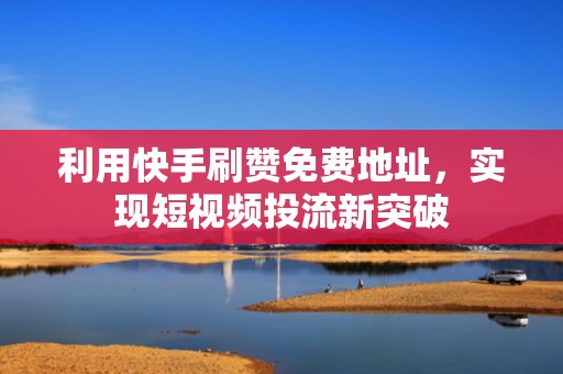 利用快手刷赞免费地址，实现短视频投流新突破