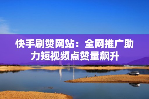 快手刷赞网站：全网推广助力短视频点赞量飙升