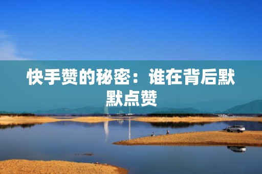 快手赞的秘密：谁在背后默默点赞