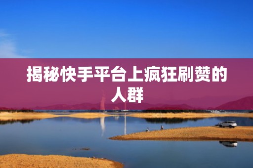 揭秘快手平台上疯狂刷赞的人群