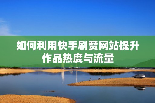 如何利用快手刷赞网站提升作品热度与流量