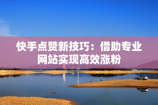 快手点赞新技巧：借助专业网站实现高效涨粉