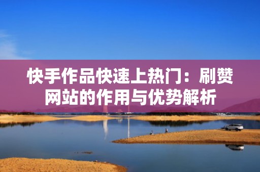 快手作品快速上热门：刷赞网站的作用与优势解析