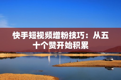 快手短视频增粉技巧：从五十个赞开始积累