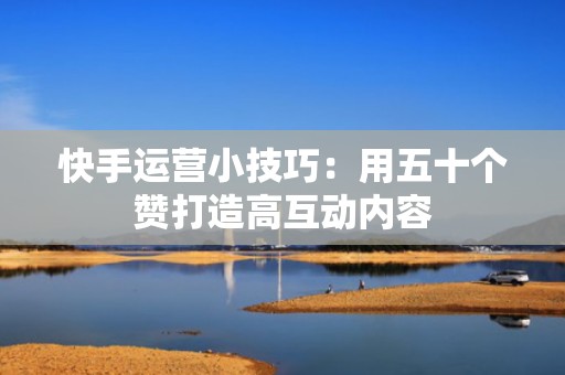 快手运营小技巧：用五十个赞打造高互动内容