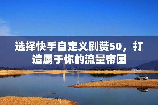 选择快手自定义刷赞50，打造属于你的流量帝国