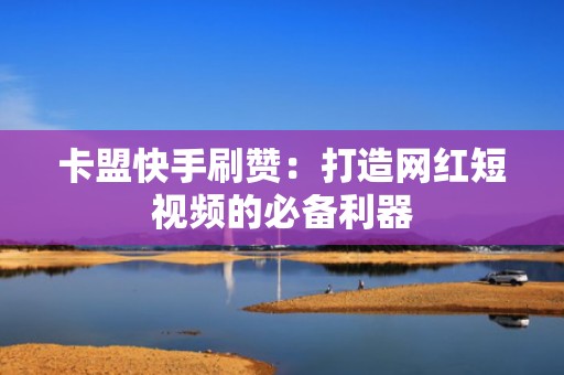 卡盟快手刷赞：打造网红短视频的必备利器