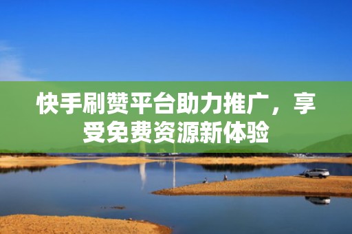 快手刷赞平台助力推广，享受免费资源新体验