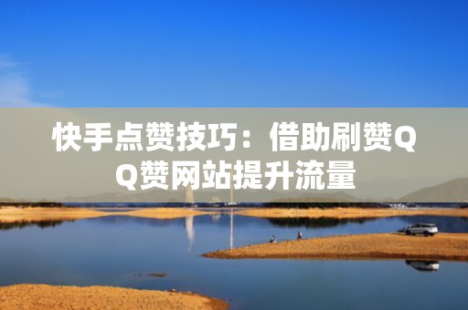 快手点赞技巧：借助刷赞QQ赞网站提升流量