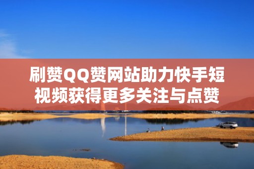 刷赞QQ赞网站助力快手短视频获得更多关注与点赞