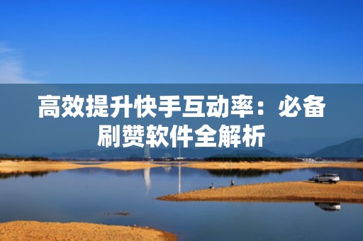 高效提升快手互动率：必备刷赞软件全解析