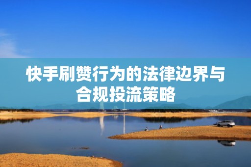 快手刷赞行为的法律边界与合规投流策略