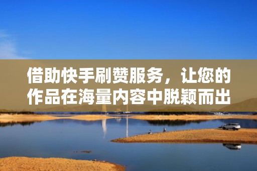 借助快手刷赞服务，让您的作品在海量内容中脱颖而出