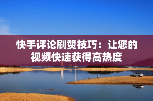 快手评论刷赞技巧：让您的视频快速获得高热度