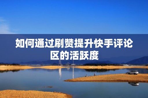 如何通过刷赞提升快手评论区的活跃度