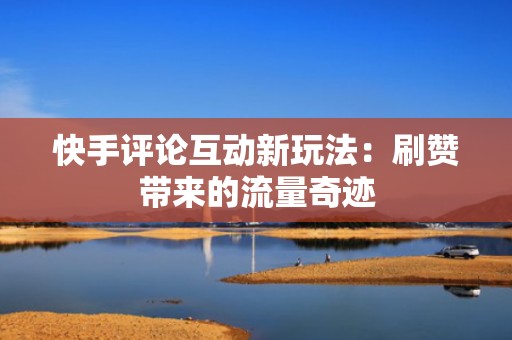 快手评论互动新玩法：刷赞带来的流量奇迹