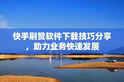 快手刷赞软件下载技巧分享，助力业务快速发展