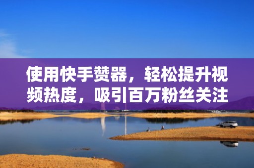 使用快手赞器，轻松提升视频热度，吸引百万粉丝关注