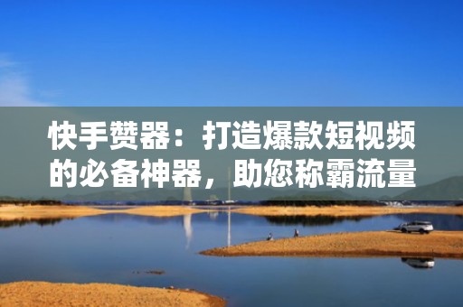 快手赞器：打造爆款短视频的必备神器，助您称霸流量池