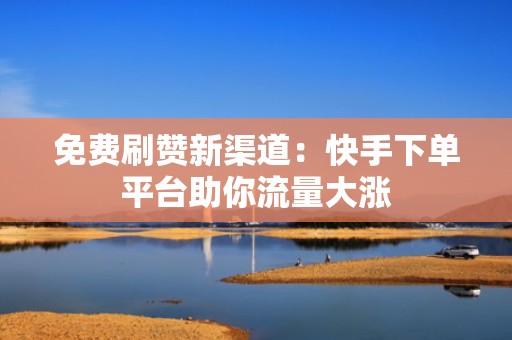 免费刷赞新渠道：快手下单平台助你流量大涨