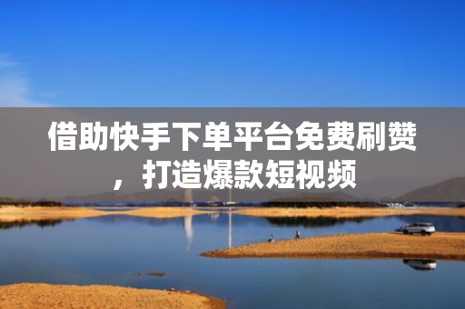 借助快手下单平台免费刷赞，打造爆款短视频