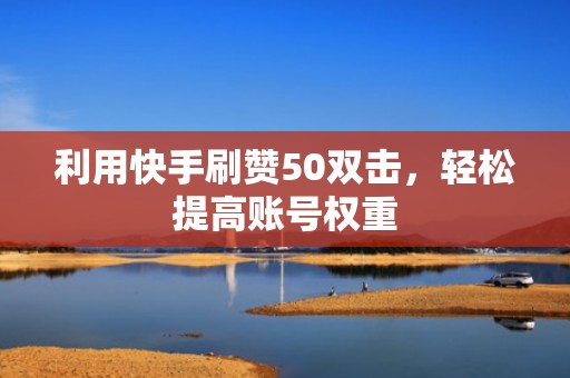 利用快手刷赞50双击，轻松提高账号权重