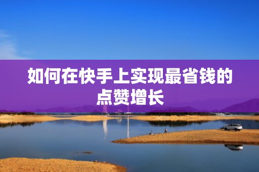如何在快手上实现最省钱的点赞增长