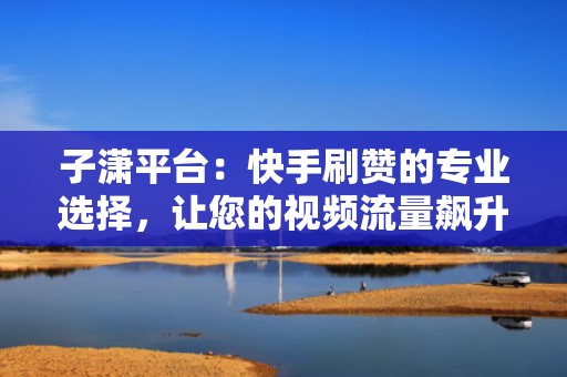 子潇平台：快手刷赞的专业选择，让您的视频流量飙升
