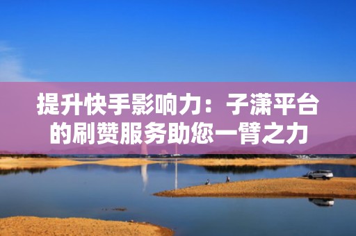 提升快手影响力：子潇平台的刷赞服务助您一臂之力