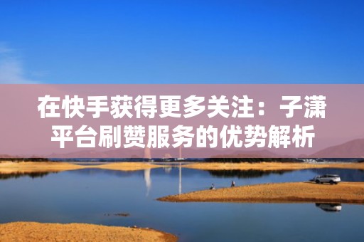 在快手获得更多关注：子潇平台刷赞服务的优势解析