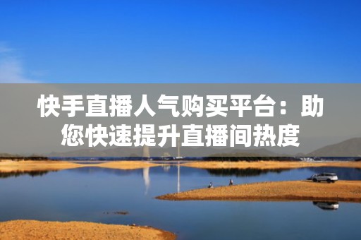 快手直播人气购买平台：助您快速提升直播间热度