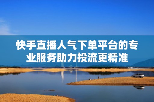 快手直播人气下单平台的专业服务助力投流更精准