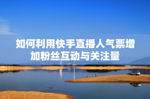 如何利用快手直播人气票增加粉丝互动与关注量