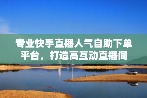 专业快手直播人气自助下单平台，打造高互动直播间