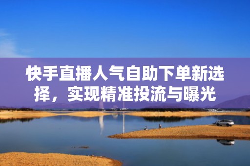 快手直播人气自助下单新选择，实现精准投流与曝光