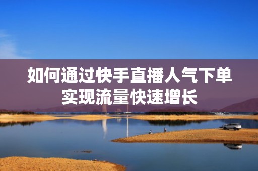 如何通过快手直播人气下单实现流量快速增长