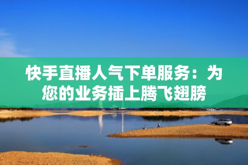 快手直播人气下单服务：为您的业务插上腾飞翅膀