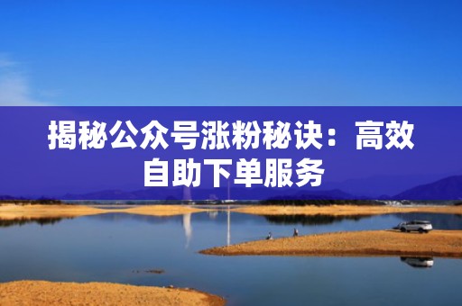 揭秘公众号涨粉秘诀：高效自助下单服务