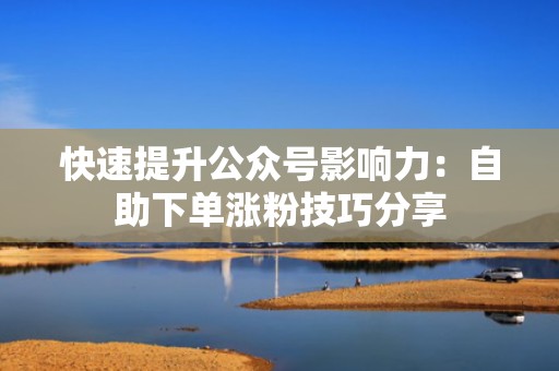 快速提升公众号影响力：自助下单涨粉技巧分享