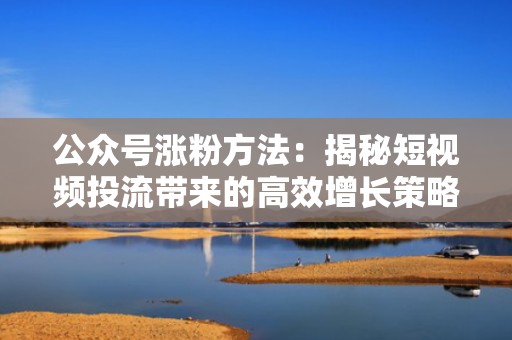 公众号涨粉方法：揭秘短视频投流带来的高效增长策略
