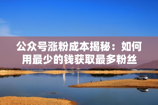 公众号涨粉成本揭秘：如何用最少的钱获取最多粉丝