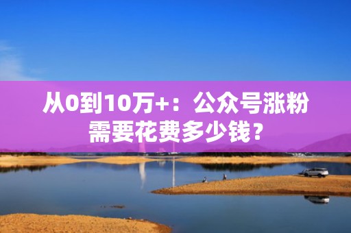 从0到10万+：公众号涨粉需要花费多少钱？