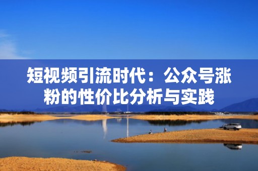 短视频引流时代：公众号涨粉的性价比分析与实践