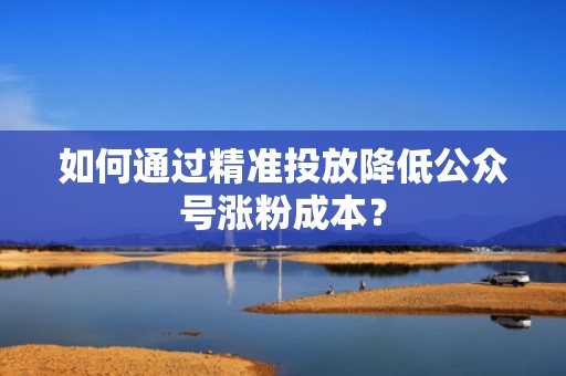 如何通过精准投放降低公众号涨粉成本？
