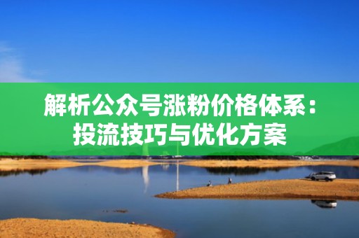 解析公众号涨粉价格体系：投流技巧与优化方案