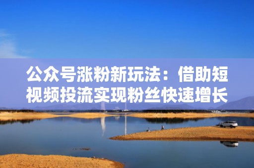 公众号涨粉新玩法：借助短视频投流实现粉丝快速增长