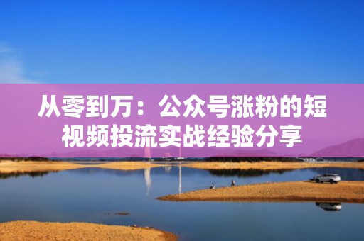 从零到万：公众号涨粉的短视频投流实战经验分享