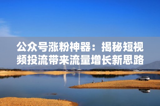 公众号涨粉神器：揭秘短视频投流带来流量增长新思路