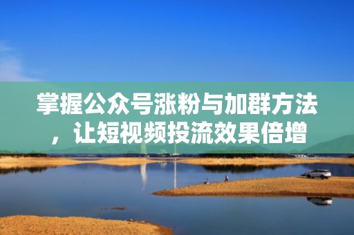 掌握公众号涨粉与加群方法，让短视频投流效果倍增