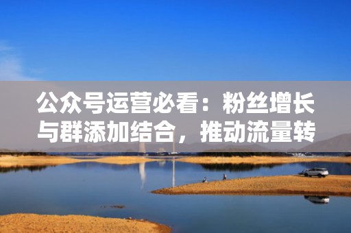 公众号运营必看：粉丝增长与群添加结合，推动流量转化
